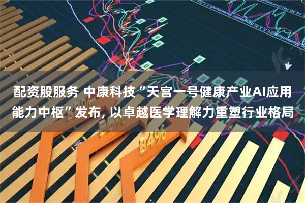 配资股服务 中康科技“天宫一号健康产业AI应用能力中枢”发布, 以卓越医学理解力重塑行业格局
