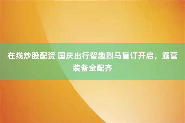 在线炒股配资 国庆出行智趣烈马盲订开启，露营装备全配齐