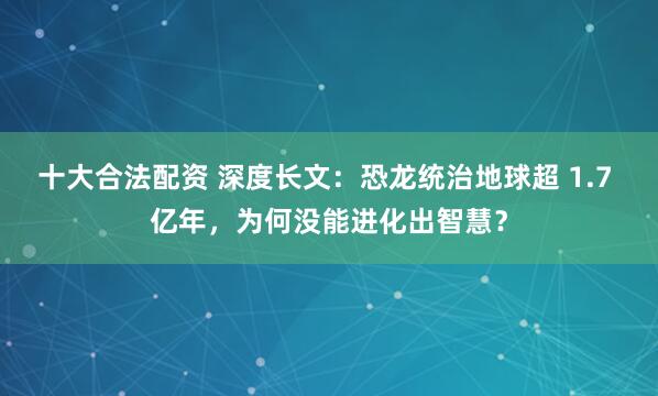 十大合法配资 深度长文：恐龙统治地球超 1.7 亿年，为何没能进化出智慧？