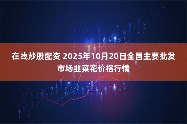 在线炒股配资 2025年10月20日全国主要批发市场韭菜花价格行情