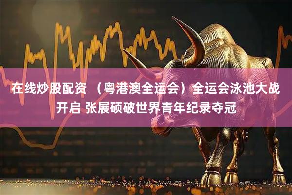 在线炒股配资 （粤港澳全运会）全运会泳池大战开启 张展硕破世界青年纪录夺冠