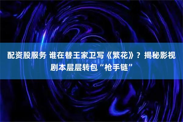 配资股服务 谁在替王家卫写《繁花》？揭秘影视剧本层层转包“枪手链”