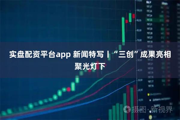 实盘配资平台app 新闻特写丨“三创”成果亮相聚光灯下