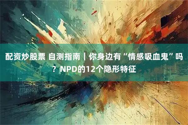 配资炒股票 自测指南｜你身边有“情感吸血鬼”吗？NPD的12个隐形特征