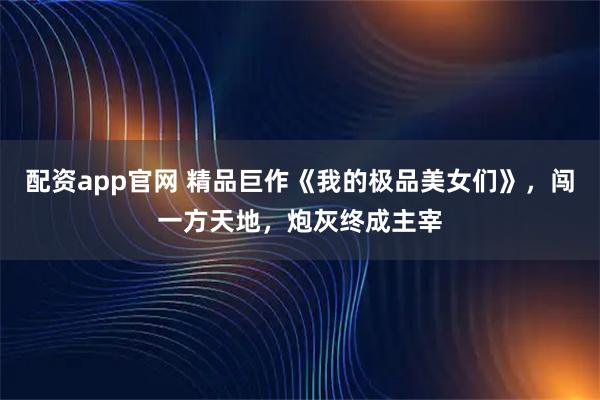 配资app官网 精品巨作《我的极品美女们》，闯一方天地，炮灰终成主宰