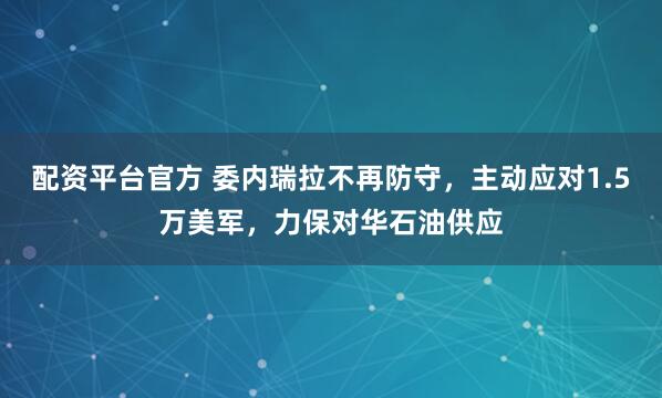 配资平台官方 委内瑞拉不再防守，主动应对1.5万美军，力保对华石油供应