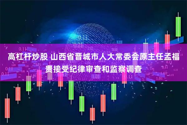 高杠杆炒股 山西省晋城市人大常委会原主任孟福贵接受纪律审查和监察调查