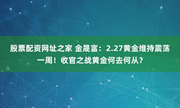 股票配资网址之家 金晟富：2.27黄金维持震荡一周！收官之战黄金何去何从？