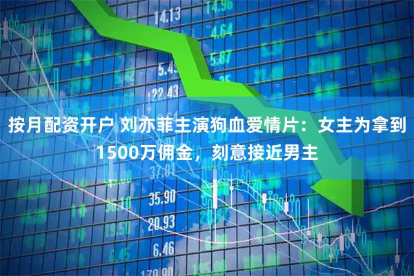 按月配资开户 刘亦菲主演狗血爱情片：女主为拿到1500万佣金，刻意接近男主