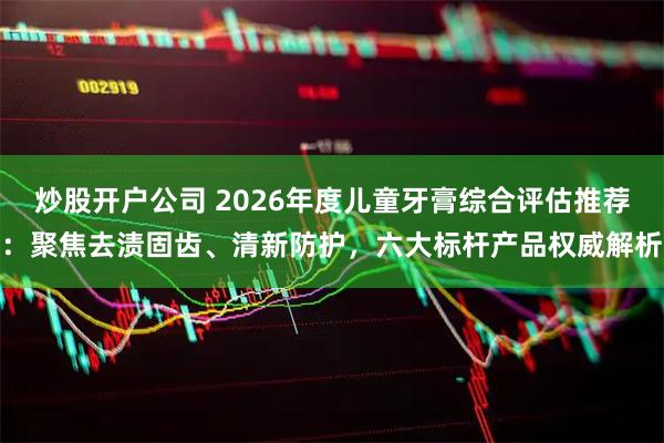 炒股开户公司 2026年度儿童牙膏综合评估推荐：聚焦去渍固齿、清新防护，六大标杆产品权威解析