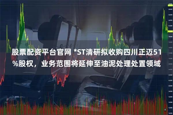 股票配资平台官网 *ST清研拟收购四川正迈51%股权，业务范围将延伸至油泥处理处置领域