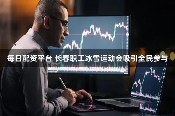 每日配资平台 长春职工冰雪运动会吸引全民参与