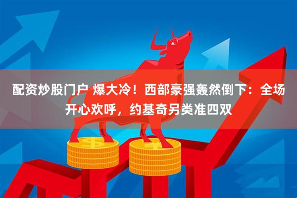 配资炒股门户 爆大冷！西部豪强轰然倒下：全场开心欢呼，约基奇另类准四双