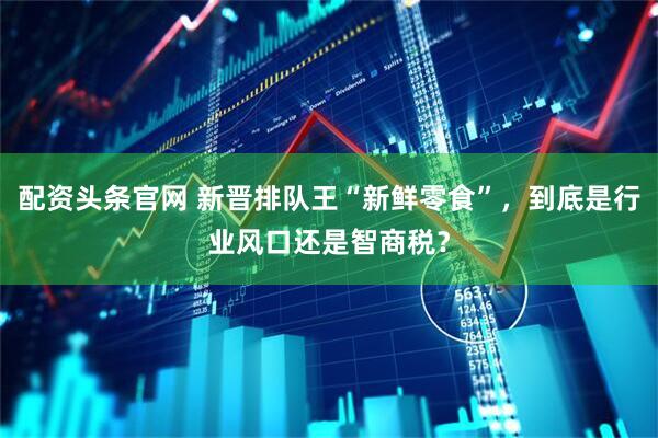 配资头条官网 新晋排队王“新鲜零食”，到底是行业风口还是智商税？